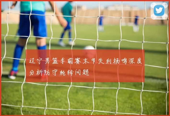 辽宁男篮季前赛末节失利杨鸣深度分析防守轮转问题